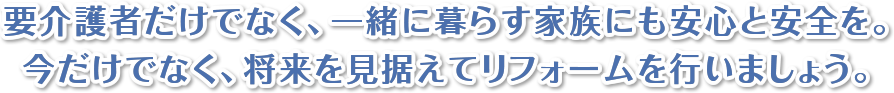 要介護者だけでなく、一緒に暮らす家族にも安心と安全を。今だけでなく、将来を見据えてリフォームを行いましょう。